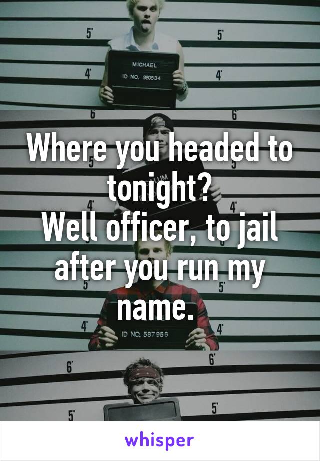 Where you headed to tonight?
Well officer, to jail after you run my name. 