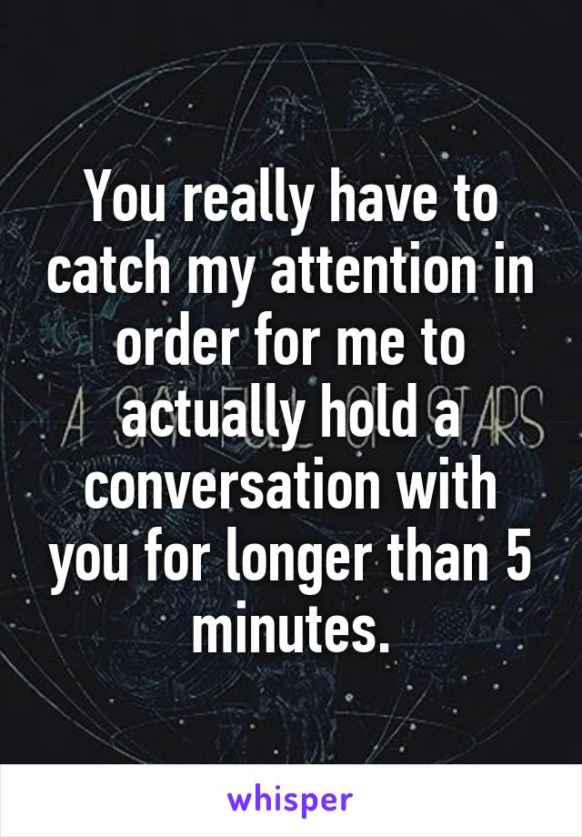 You really have to catch my attention in order for me to actually hold a conversation with you for longer than 5 minutes.