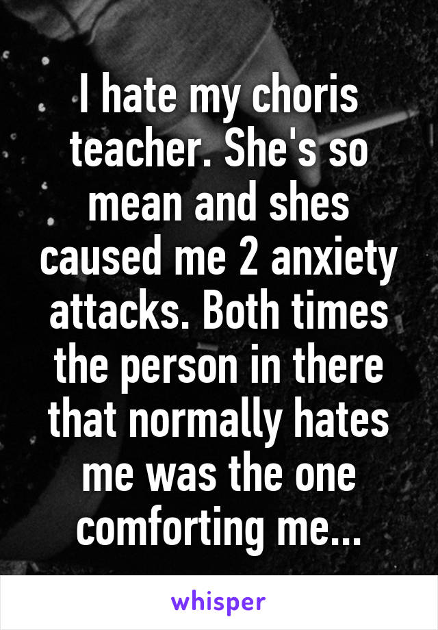 I hate my choris teacher. She's so mean and shes caused me 2 anxiety attacks. Both times the person in there that normally hates me was the one comforting me...