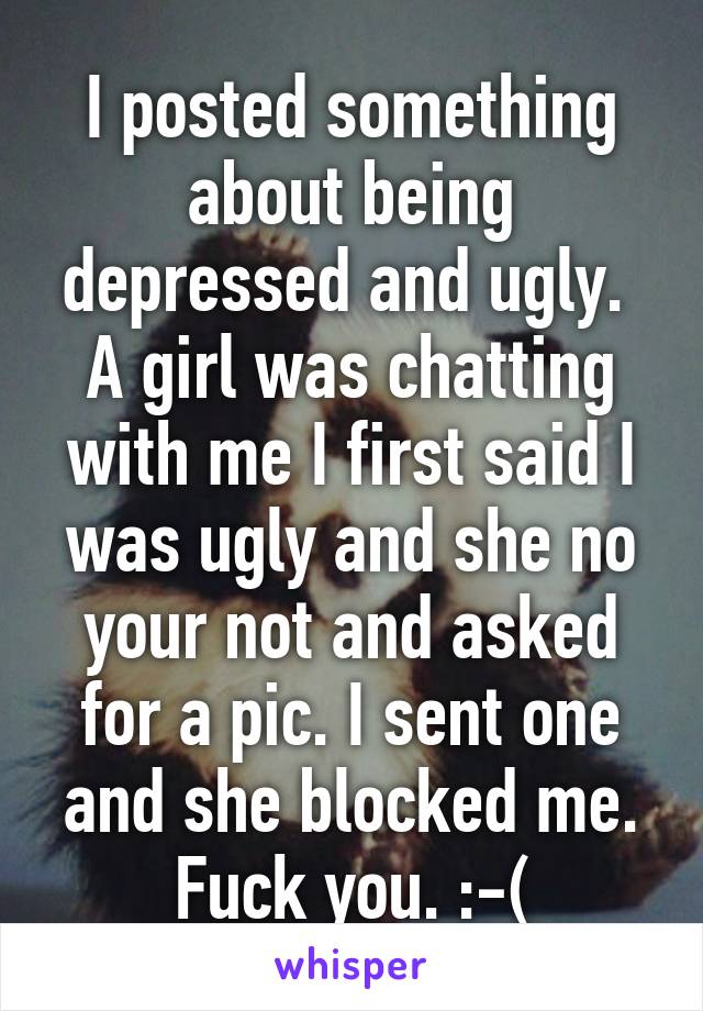 I posted something about being depressed and ugly.  A girl was chatting with me I first said I was ugly and she no your not and asked for a pic. I sent one and she blocked me. Fuck you. :-(