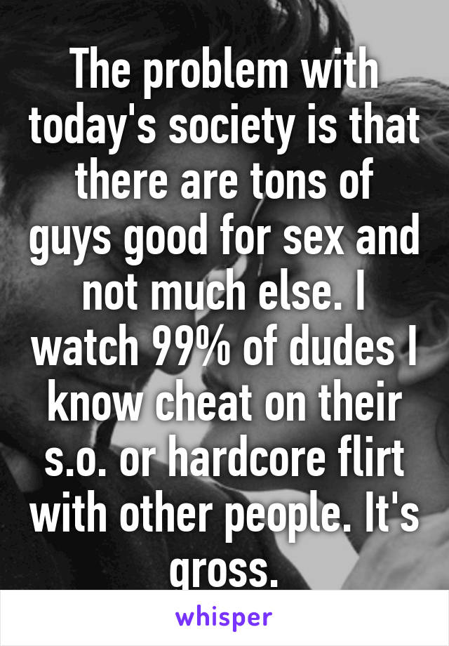 The problem with today's society is that there are tons of guys good for sex and not much else. I watch 99% of dudes I know cheat on their s.o. or hardcore flirt with other people. It's gross.