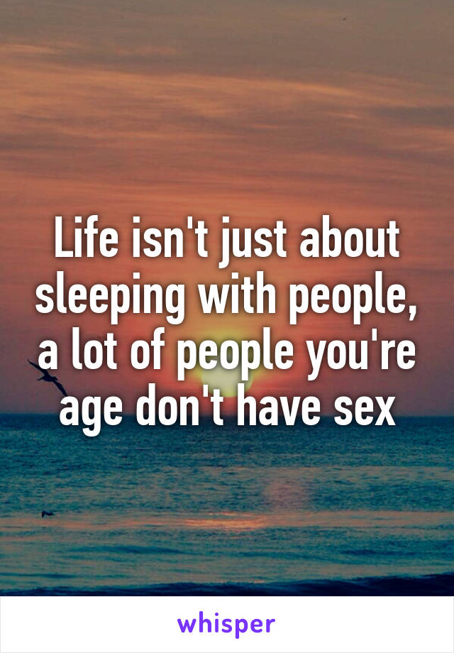 Life isn't just about sleeping with people, a lot of people you're age don't have sex