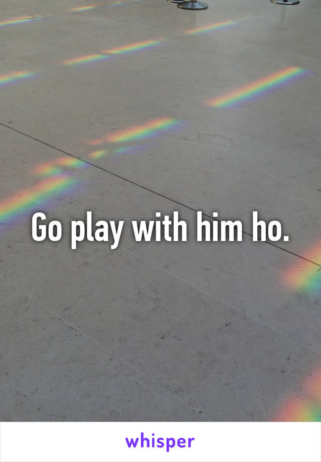 Go play with him ho.