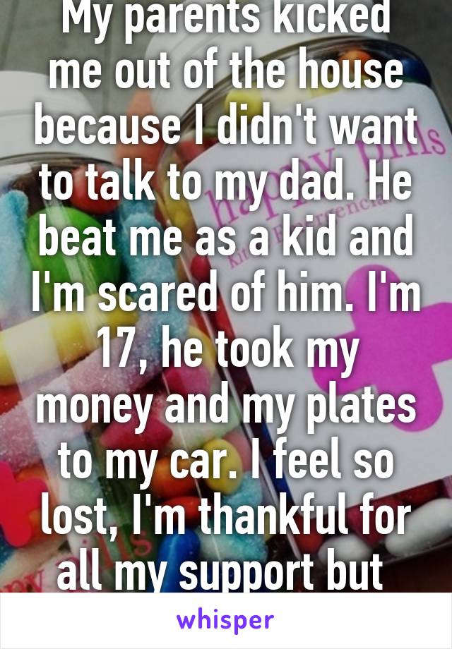 My parents kicked me out of the house because I didn't want to talk to my dad. He beat me as a kid and I'm scared of him. I'm 17, he took my money and my plates to my car. I feel so lost, I'm thankful for all my support but  I'm still scared