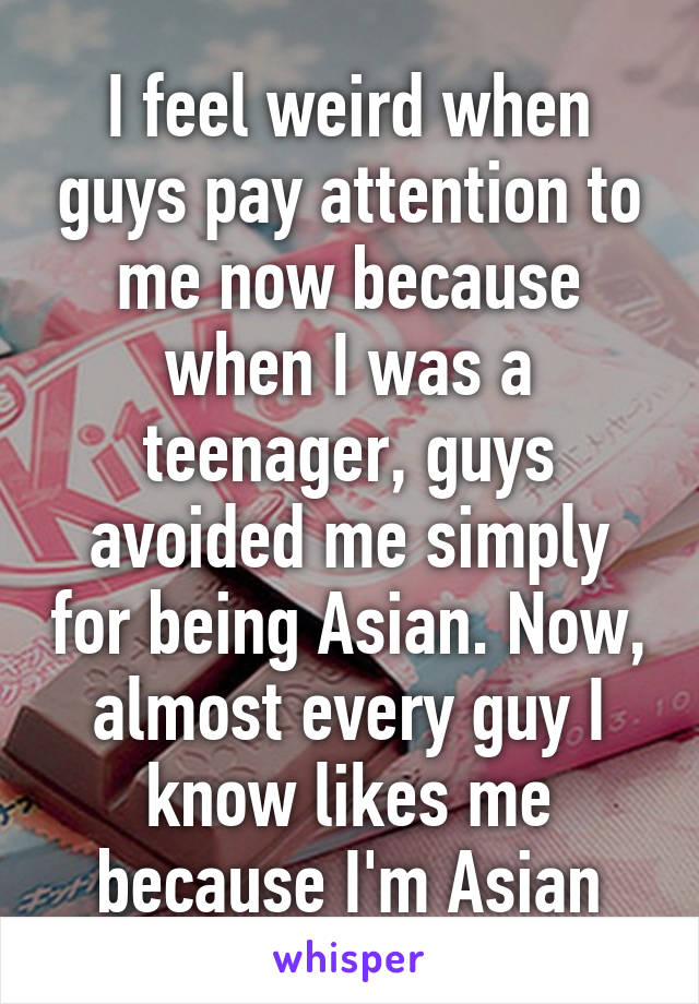 I feel weird when guys pay attention to me now because when I was a teenager, guys avoided me simply for being Asian. Now, almost every guy I know likes me because I'm Asian