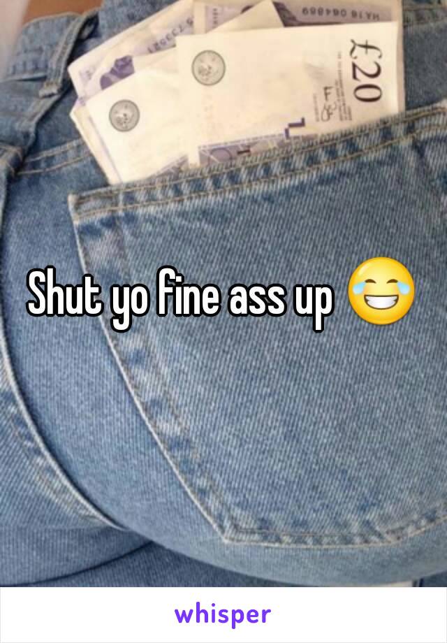 Shut yo fine ass up 😂