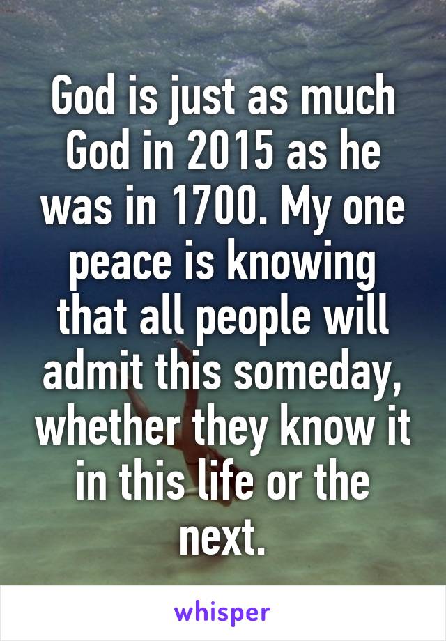 God is just as much God in 2015 as he was in 1700. My one peace is knowing that all people will admit this someday, whether they know it in this life or the next.