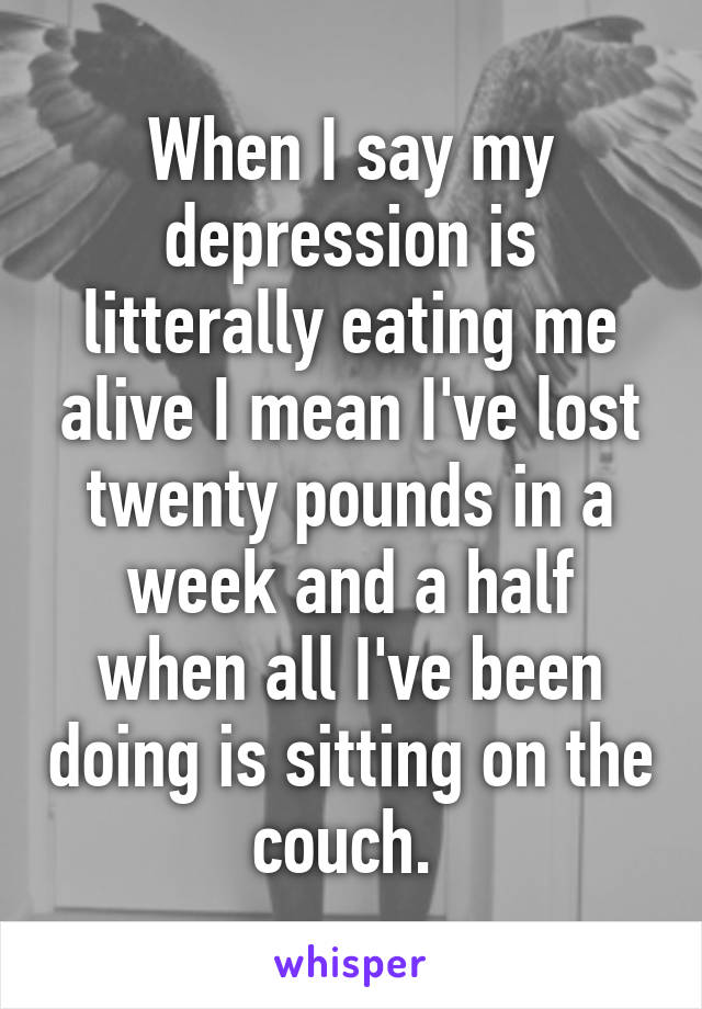 When I say my depression is litterally eating me alive I mean I've lost twenty pounds in a week and a half when all I've been doing is sitting on the couch. 