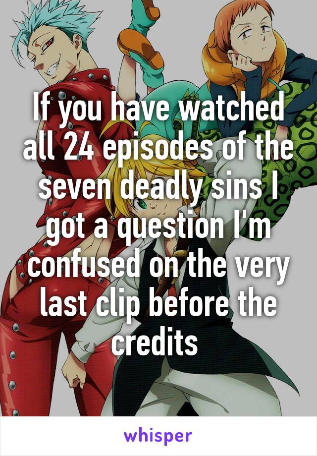 If you have watched all 24 episodes of the seven deadly sins I got a question I'm confused on the very last clip before the credits 