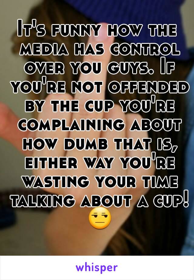 It's funny how the media has control over you guys. If you're not offended by the cup you're complaining about how dumb that is, either way you're wasting your time talking about a cup! 😒 