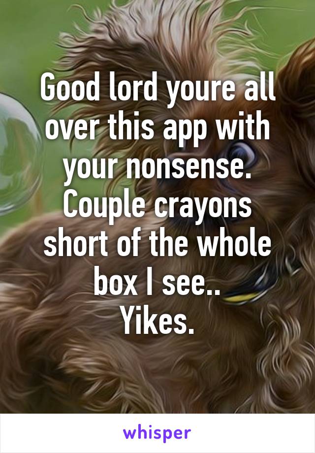 Good lord youre all over this app with your nonsense.
Couple crayons short of the whole box I see..
Yikes.
