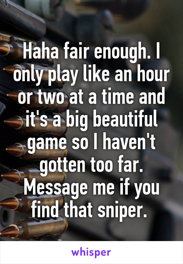 Haha fair enough. I only play like an hour or two at a time and it's a big beautiful game so I haven't gotten too far. Message me if you find that sniper. 