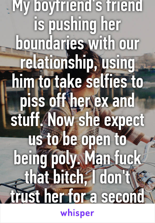 My boyfriend's friend is pushing her boundaries with our relationship, using him to take selfies to piss off her ex and stuff. Now she expect us to be open to being poly. Man fuck that bitch, I don't trust her for a second anymore.