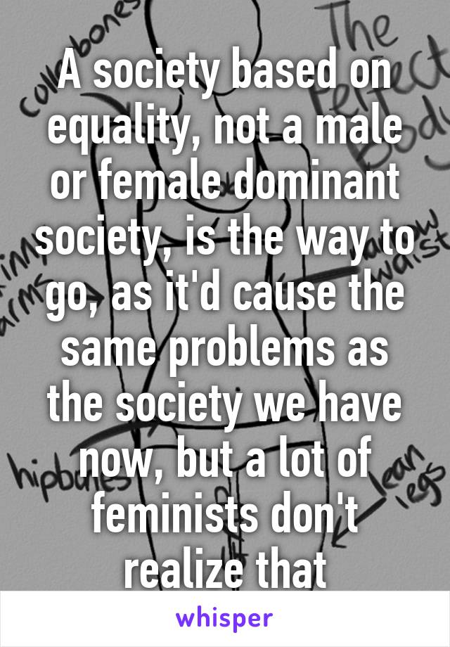 A society based on equality, not a male or female dominant society, is the way to go, as it'd cause the same problems as the society we have now, but a lot of feminists don't realize that