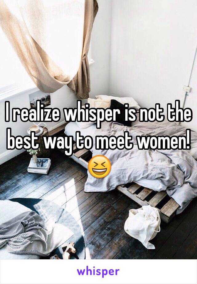 I realize whisper is not the best way to meet women! 😆