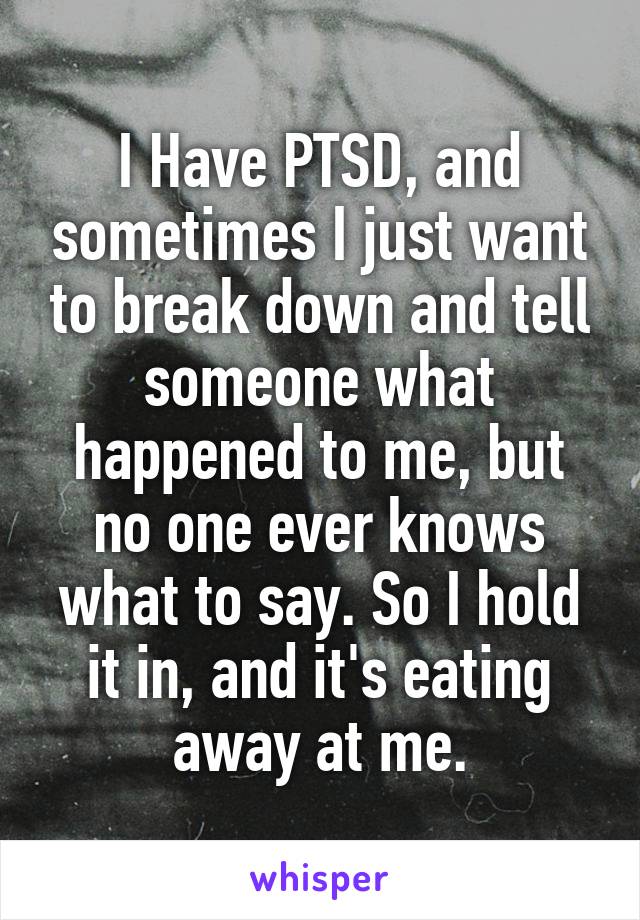 I Have PTSD, and sometimes I just want to break down and tell someone what happened to me, but no one ever knows what to say. So I hold it in, and it's eating away at me.