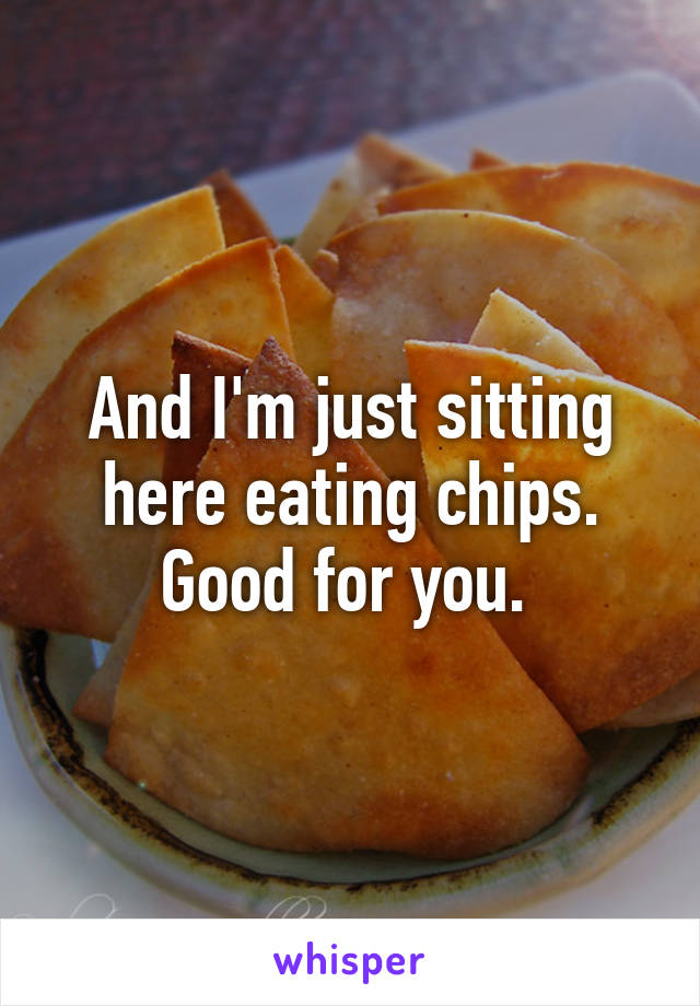 And I'm just sitting here eating chips. Good for you. 