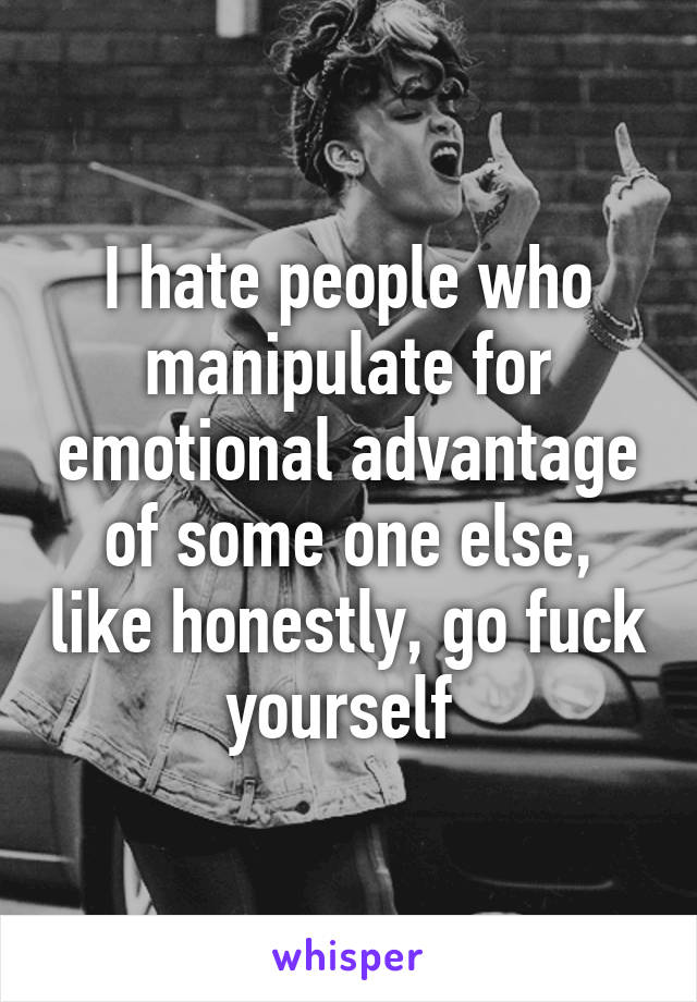 I hate people who manipulate for emotional advantage of some one else, like honestly, go fuck yourself 