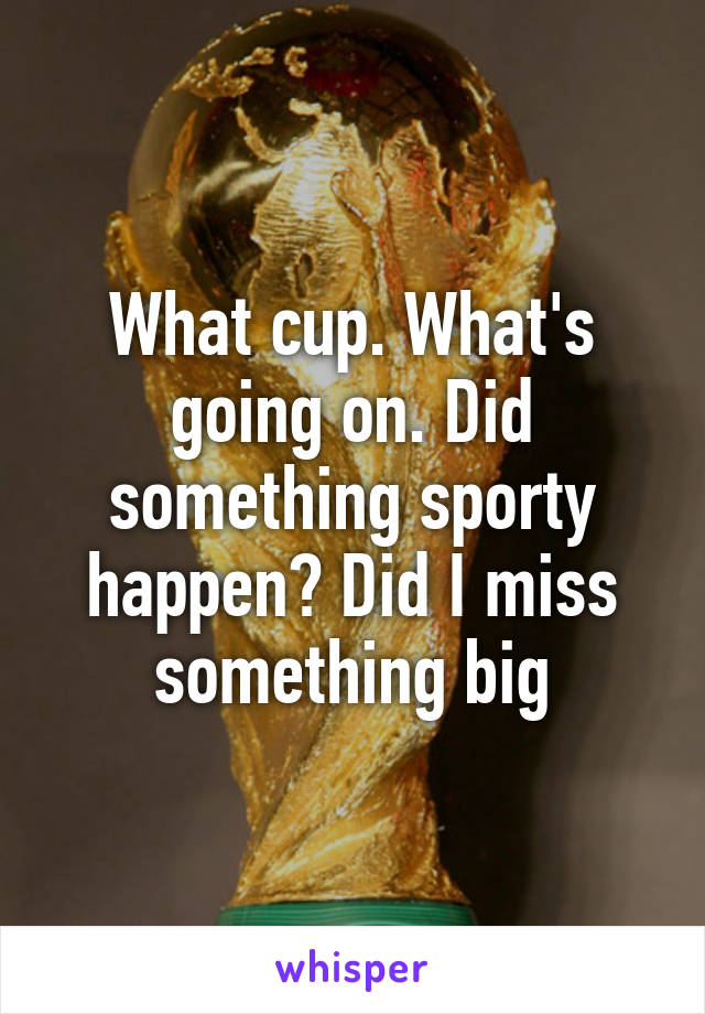 What cup. What's going on. Did something sporty happen? Did I miss something big