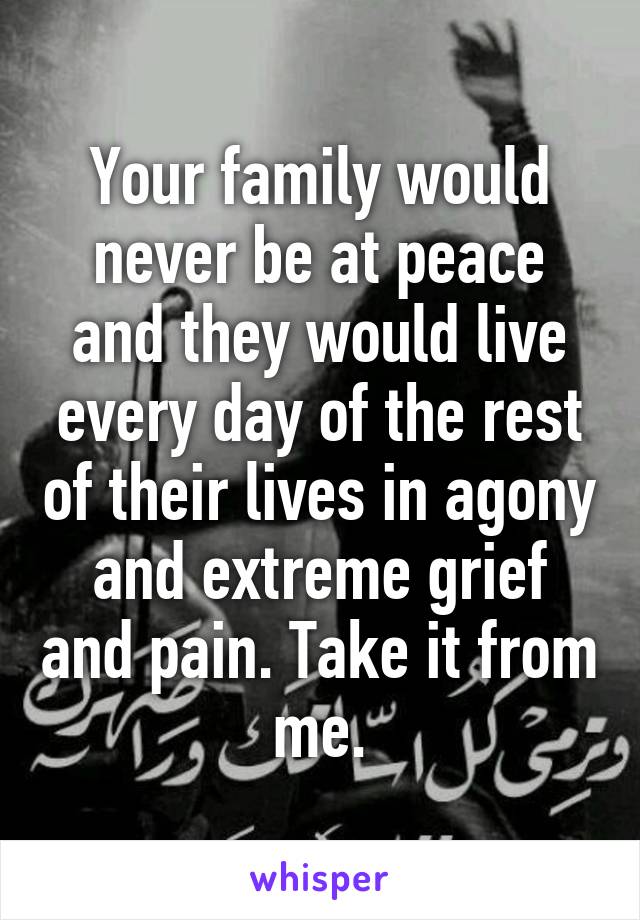 Your family would never be at peace and they would live every day of the rest of their lives in agony and extreme grief and pain. Take it from me.