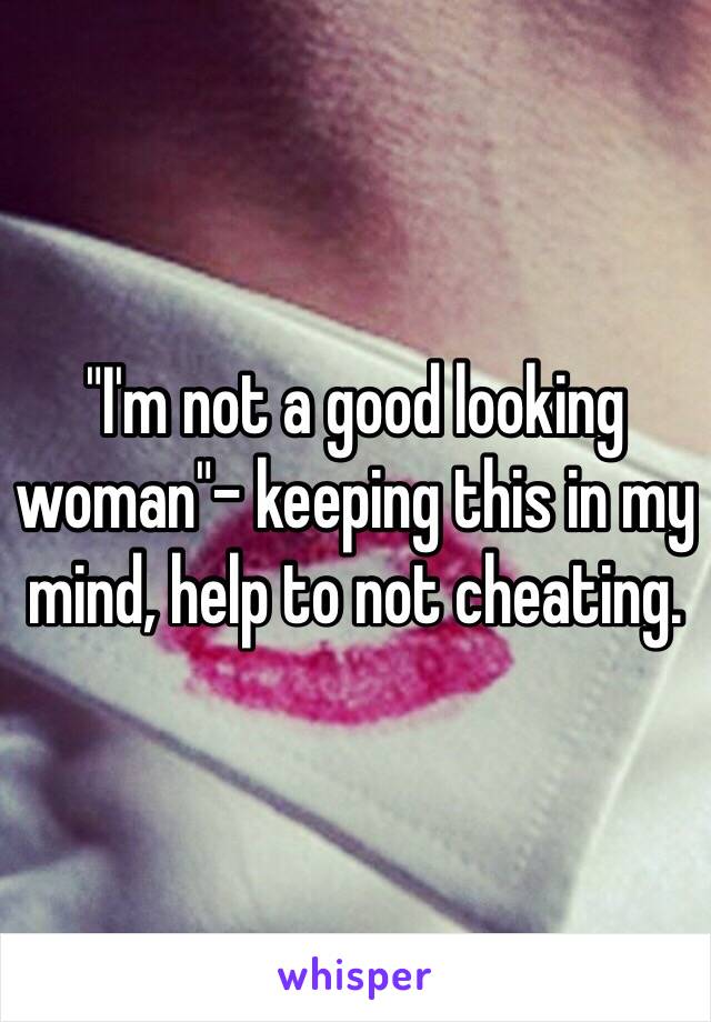 "I'm not a good looking woman"- keeping this in my mind, help to not cheating.