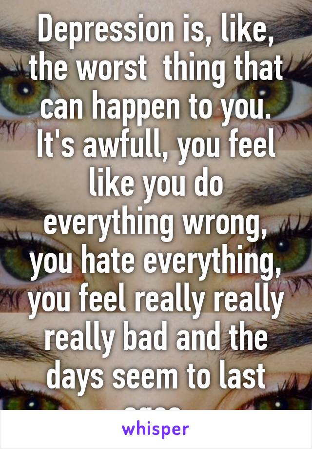 Depression is, like, the worst  thing that can happen to you. It's awfull, you feel like you do everything wrong, you hate everything, you feel really really really bad and the days seem to last ages.