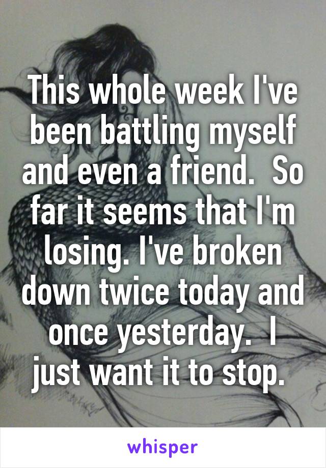 This whole week I've been battling myself and even a friend.  So far it seems that I'm losing. I've broken down twice today and once yesterday.  I just want it to stop. 