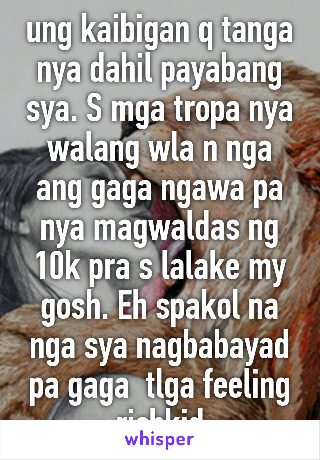 ung kaibigan q tanga nya dahil payabang sya. S mga tropa nya walang wla n nga ang gaga ngawa pa nya magwaldas ng 10k pra s lalake my gosh. Eh spakol na nga sya nagbabayad pa gaga  tlga feeling richkid