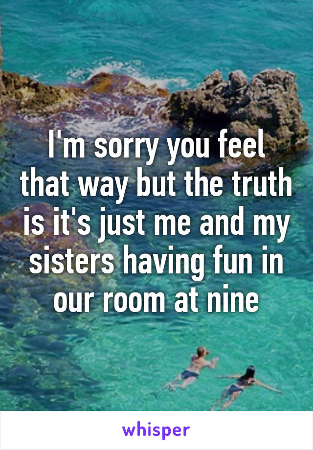 I'm sorry you feel that way but the truth is it's just me and my sisters having fun in our room at nine