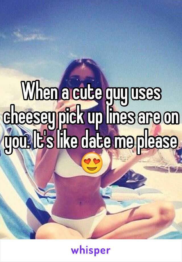 When a cute guy uses cheesey pick up lines are on you. It's like date me please 😍