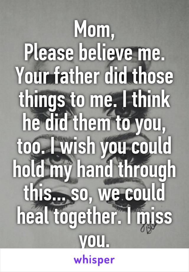 Mom,
Please believe me. Your father did those things to me. I think he did them to you, too. I wish you could hold my hand through this... so, we could heal together. I miss you.