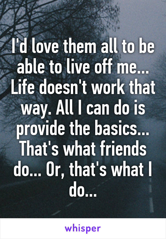 I'd love them all to be able to live off me... Life doesn't work that way. All I can do is provide the basics... That's what friends do... Or, that's what I do...