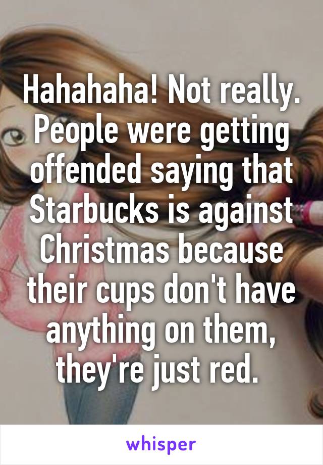 Hahahaha! Not really. People were getting offended saying that Starbucks is against Christmas because their cups don't have anything on them, they're just red. 