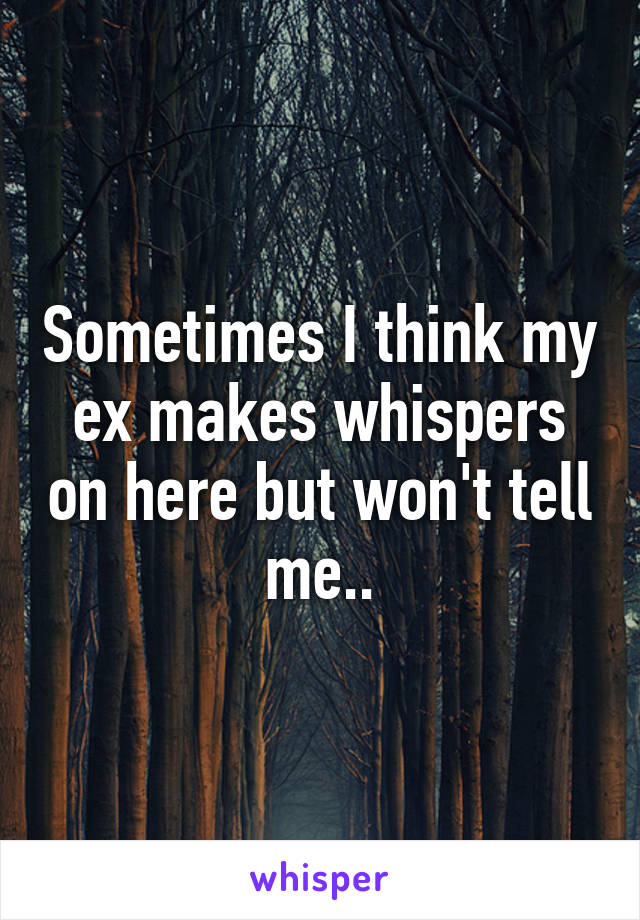 Sometimes I think my ex makes whispers on here but won't tell me..