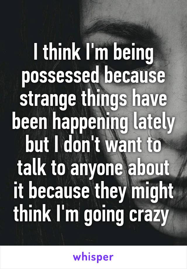 I think I'm being possessed because strange things have been happening lately but I don't want to talk to anyone about it because they might think I'm going crazy 