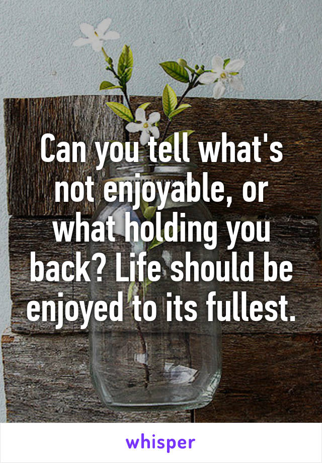 Can you tell what's not enjoyable, or what holding you back? Life should be enjoyed to its fullest.