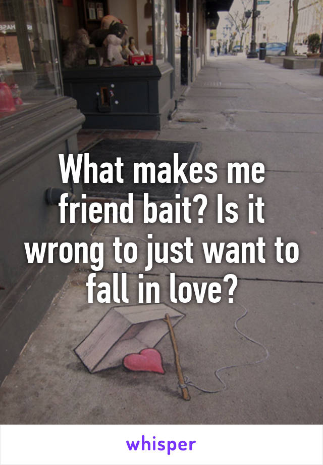 What makes me friend bait? Is it wrong to just want to fall in love?