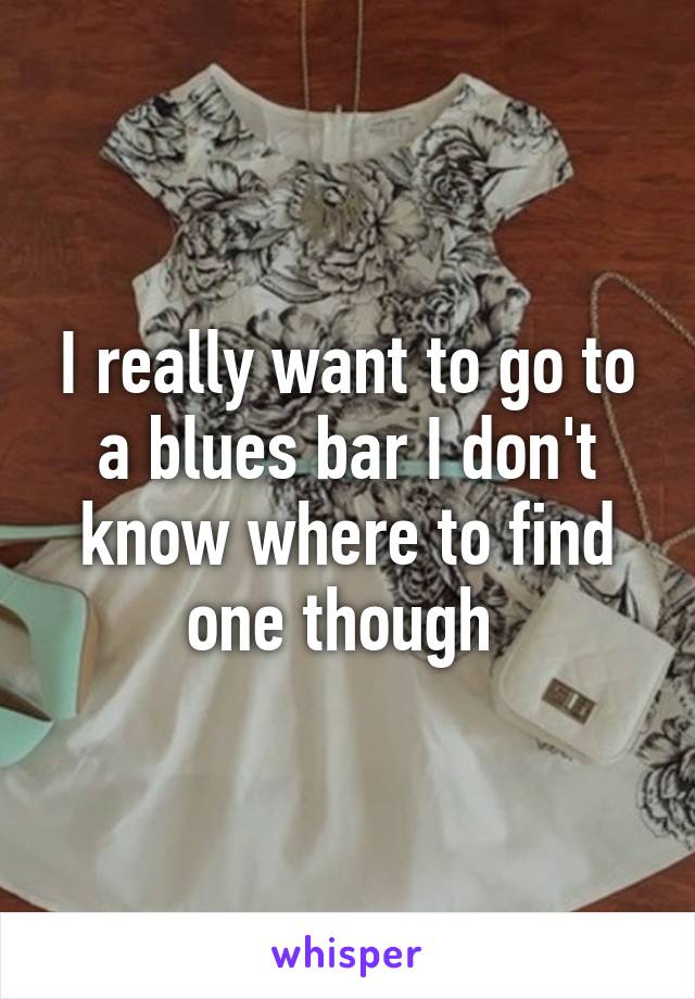 I really want to go to a blues bar I don't know where to find one though 