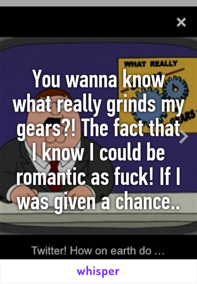 You wanna know what really grinds my gears?! The fact that I know I could be romantic as fuck! If I was given a chance..