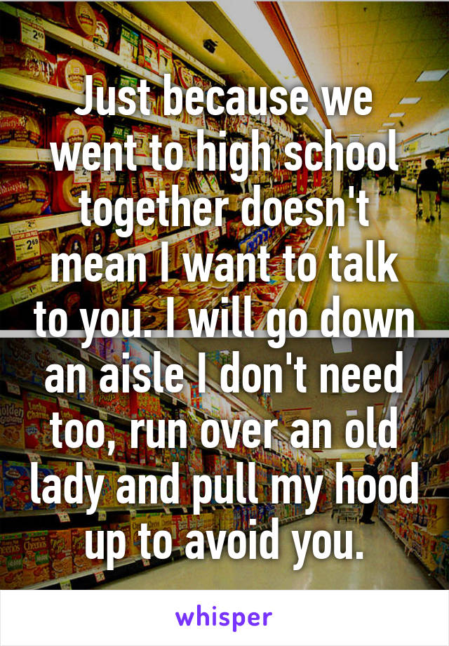 Just because we went to high school together doesn't mean I want to talk to you. I will go down an aisle I don't need too, run over an old lady and pull my hood up to avoid you.