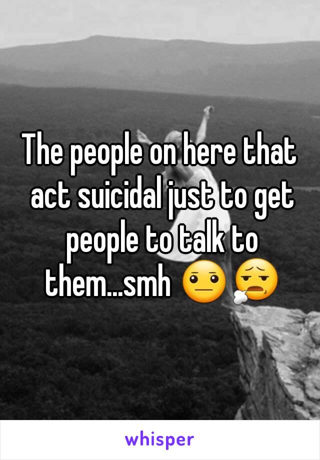 The people on here that act suicidal just to get people to talk to them...smh 😐😧