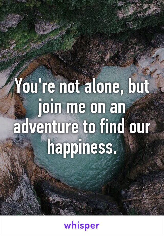 You're not alone, but join me on an adventure to find our happiness.