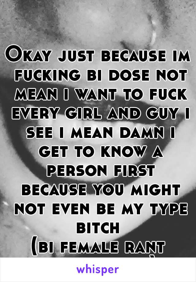 Okay just because im fucking bi dose not mean i want to fuck every girl and guy i see i mean damn i get to know a person first because you might not even be my type bitch 
(bi female rant over..sorry)