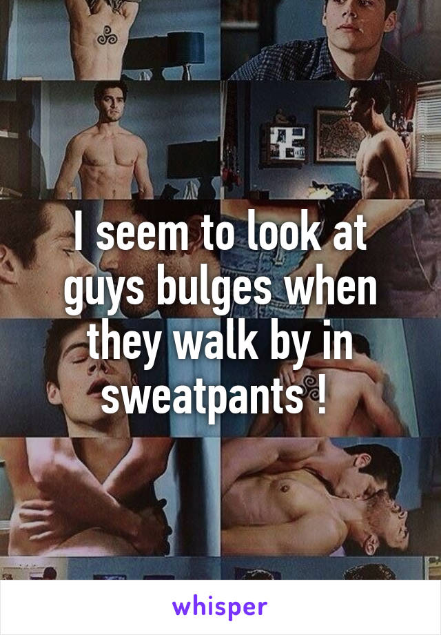 I seem to look at guys bulges when they walk by in sweatpants ! 