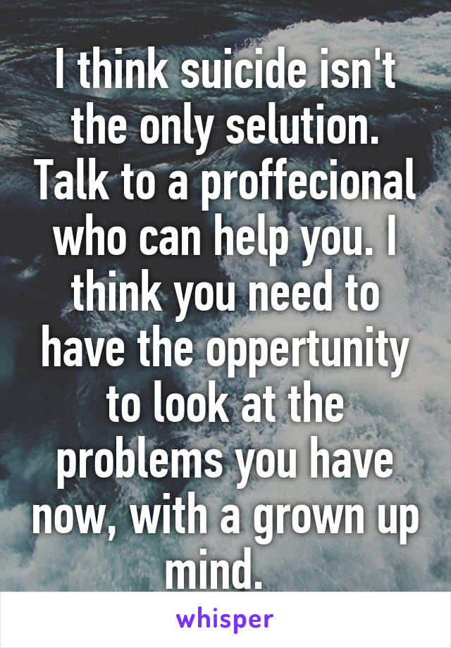 I think suicide isn't the only selution. Talk to a proffecional who can help you. I think you need to have the oppertunity to look at the problems you have now, with a grown up mind.  