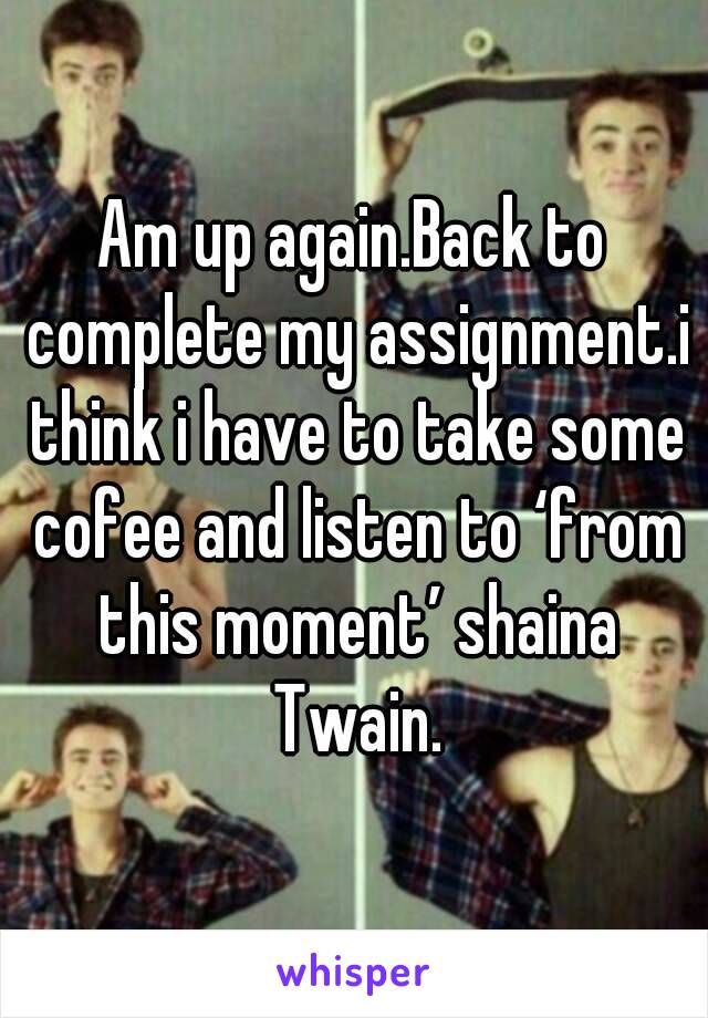 Am up again.Back to complete my assignment.i think i have to take some cofee and listen to ‘from this moment’ shaina Twain.