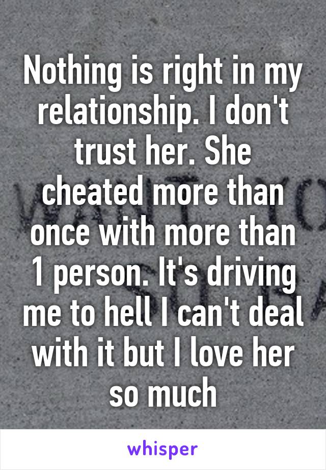 Nothing is right in my relationship. I don't trust her. She cheated more than once with more than 1 person. It's driving me to hell I can't deal with it but I love her so much