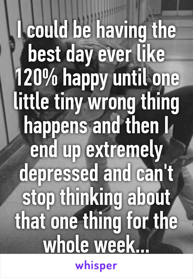 I could be having the best day ever like 120% happy until one little tiny wrong thing happens and then I end up extremely depressed and can't stop thinking about that one thing for the whole week...