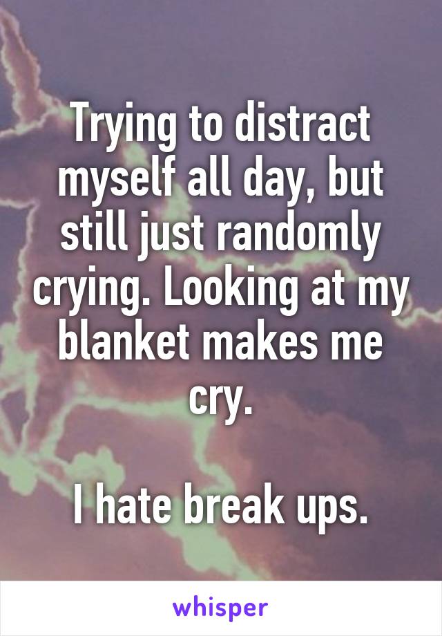 Trying to distract myself all day, but still just randomly crying. Looking at my blanket makes me cry.

I hate break ups.