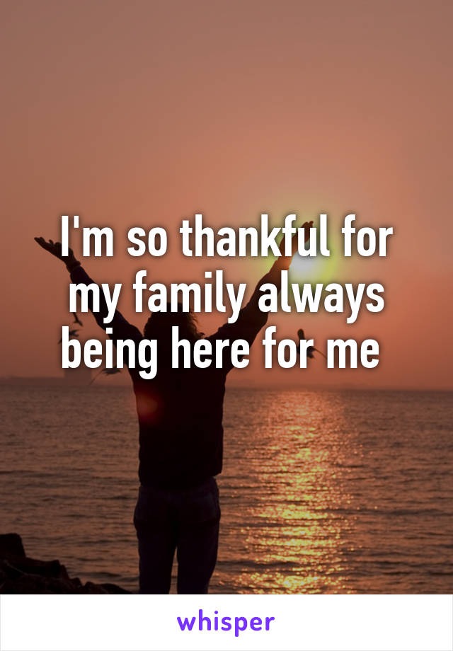 I'm so thankful for my family always being here for me 
